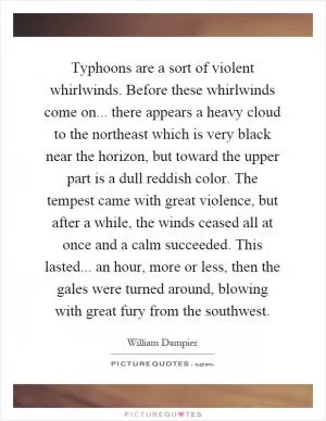 Typhoons are a sort of violent whirlwinds. Before these whirlwinds come on... there appears a heavy cloud to the northeast which is very black near the horizon, but toward the upper part is a dull reddish color. The tempest came with great violence, but after a while, the winds ceased all at once and a calm succeeded. This lasted... an hour, more or less, then the gales were turned around, blowing with great fury from the southwest Picture Quote #1