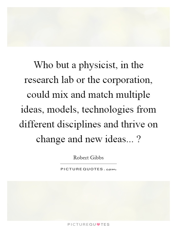 Who but a physicist, in the research lab or the corporation, could mix and match multiple ideas, models, technologies from different disciplines and thrive on change and new ideas...? Picture Quote #1