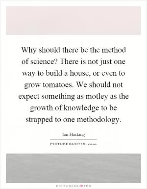 Why should there be the method of science? There is not just one way to build a house, or even to grow tomatoes. We should not expect something as motley as the growth of knowledge to be strapped to one methodology Picture Quote #1