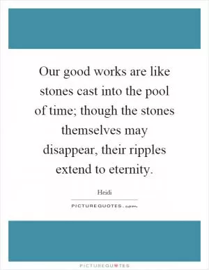Our good works are like stones cast into the pool of time; though the stones themselves may disappear, their ripples extend to eternity Picture Quote #1