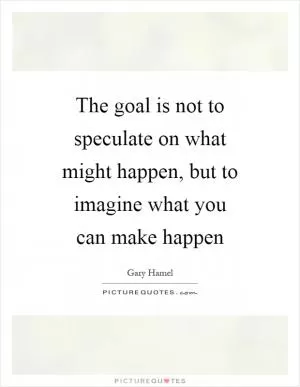 The goal is not to speculate on what might happen, but to imagine what you can make happen Picture Quote #1