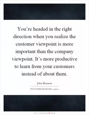 You’re headed in the right direction when you realize the customer viewpoint is more important than the company viewpoint. It’s more productive to learn from your customers instead of about them Picture Quote #1