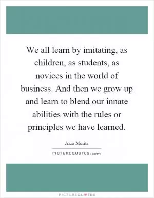We all learn by imitating, as children, as students, as novices in the world of business. And then we grow up and learn to blend our innate abilities with the rules or principles we have learned Picture Quote #1