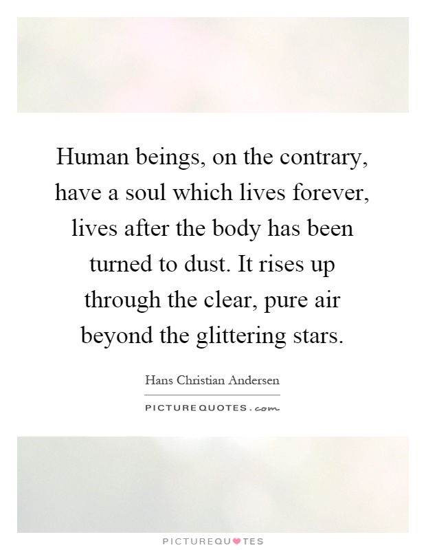 Human beings, on the contrary, have a soul which lives forever, lives after the body has been turned to dust. It rises up through the clear, pure air beyond the glittering stars Picture Quote #1