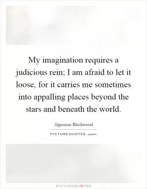 My imagination requires a judicious rein; I am afraid to let it loose, for it carries me sometimes into appalling places beyond the stars and beneath the world Picture Quote #1