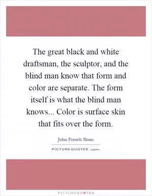 The great black and white draftsman, the sculptor, and the blind man know that form and color are separate. The form itself is what the blind man knows... Color is surface skin that fits over the form Picture Quote #1