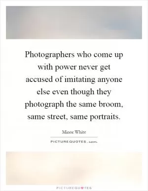 Photographers who come up with power never get accused of imitating anyone else even though they photograph the same broom, same street, same portraits Picture Quote #1