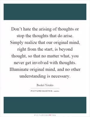 Don’t hate the arising of thoughts or stop the thoughts that do arise. Simply realize that our original mind, right from the start, is beyond thought, so that no matter what, you never get involved with thoughts. Illuminate original mind, and no other understanding is necessary Picture Quote #1