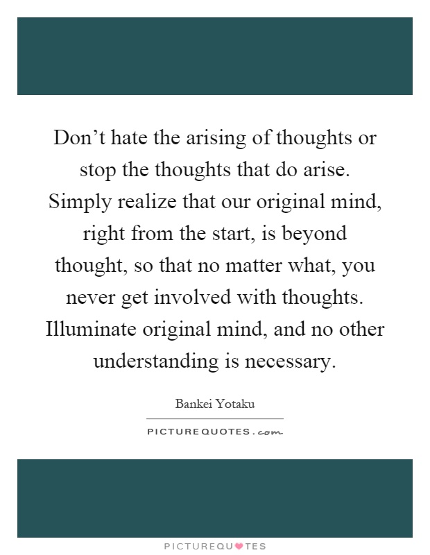 Don't hate the arising of thoughts or stop the thoughts that do arise. Simply realize that our original mind, right from the start, is beyond thought, so that no matter what, you never get involved with thoughts. Illuminate original mind, and no other understanding is necessary Picture Quote #1