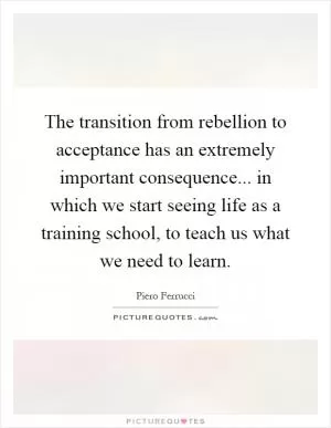 The transition from rebellion to acceptance has an extremely important consequence... in which we start seeing life as a training school, to teach us what we need to learn Picture Quote #1