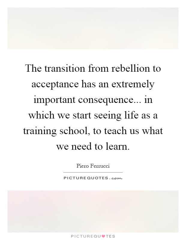 The transition from rebellion to acceptance has an extremely important consequence... in which we start seeing life as a training school, to teach us what we need to learn Picture Quote #1