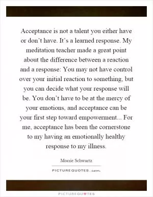 Acceptance is not a talent you either have or don’t have. It’s a learned response. My meditation teacher made a great point about the difference between a reaction and a response: You may not have control over your initial reaction to something, but you can decide what your response will be. You don’t have to be at the mercy of your emotions, and acceptance can be your first step toward empowerment... For me, acceptance has been the cornerstone to my having an emotionally healthy response to my illness Picture Quote #1