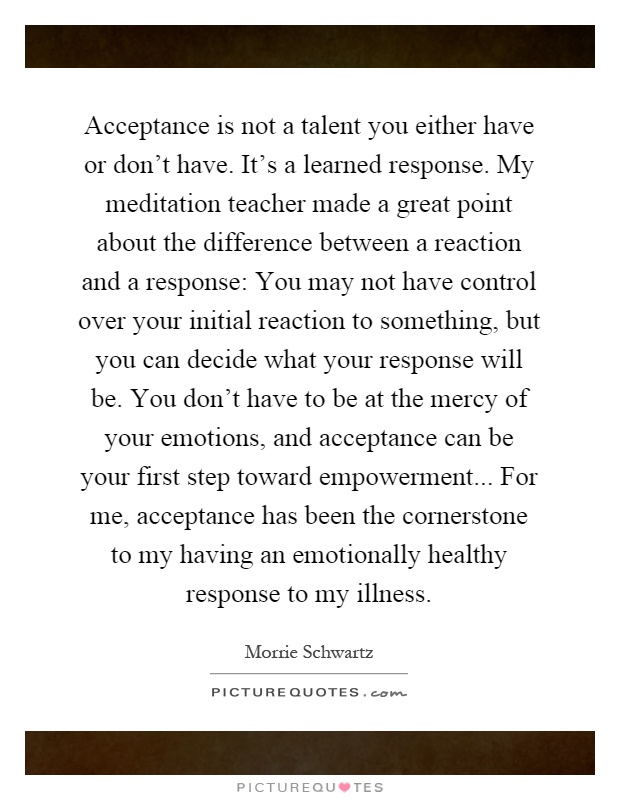 Acceptance is not a talent you either have or don't have. It's a learned response. My meditation teacher made a great point about the difference between a reaction and a response: You may not have control over your initial reaction to something, but you can decide what your response will be. You don't have to be at the mercy of your emotions, and acceptance can be your first step toward empowerment... For me, acceptance has been the cornerstone to my having an emotionally healthy response to my illness Picture Quote #1