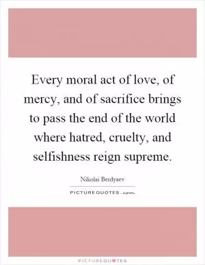 Every moral act of love, of mercy, and of sacrifice brings to pass the end of the world where hatred, cruelty, and selfishness reign supreme Picture Quote #1