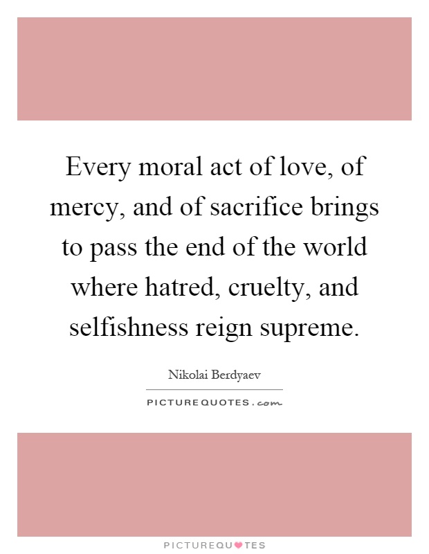 Every moral act of love, of mercy, and of sacrifice brings to pass the end of the world where hatred, cruelty, and selfishness reign supreme Picture Quote #1