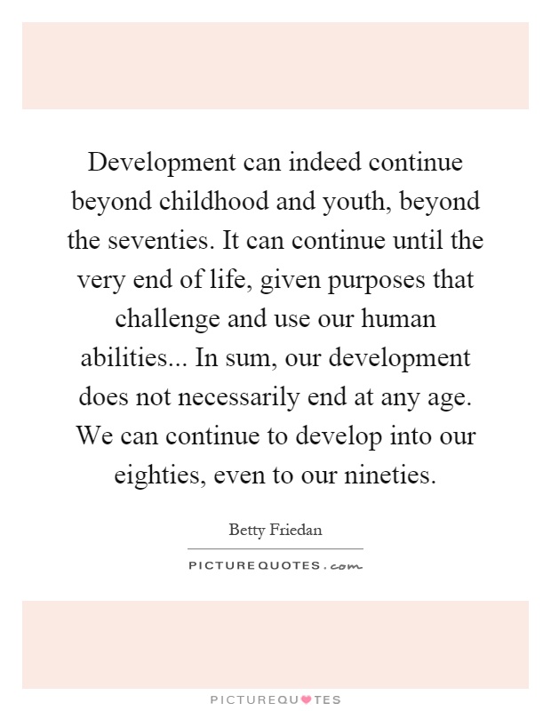 Development can indeed continue beyond childhood and youth, beyond the seventies. It can continue until the very end of life, given purposes that challenge and use our human abilities... In sum, our development does not necessarily end at any age. We can continue to develop into our eighties, even to our nineties Picture Quote #1