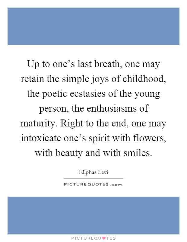 Up to one's last breath, one may retain the simple joys of childhood, the poetic ecstasies of the young person, the enthusiasms of maturity. Right to the end, one may intoxicate one's spirit with flowers, with beauty and with smiles Picture Quote #1