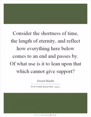 Consider the shortness of time, the length of eternity, and reflect how everything here below comes to an end and passes by. Of what use is it to lean upon that which cannot give support? Picture Quote #1