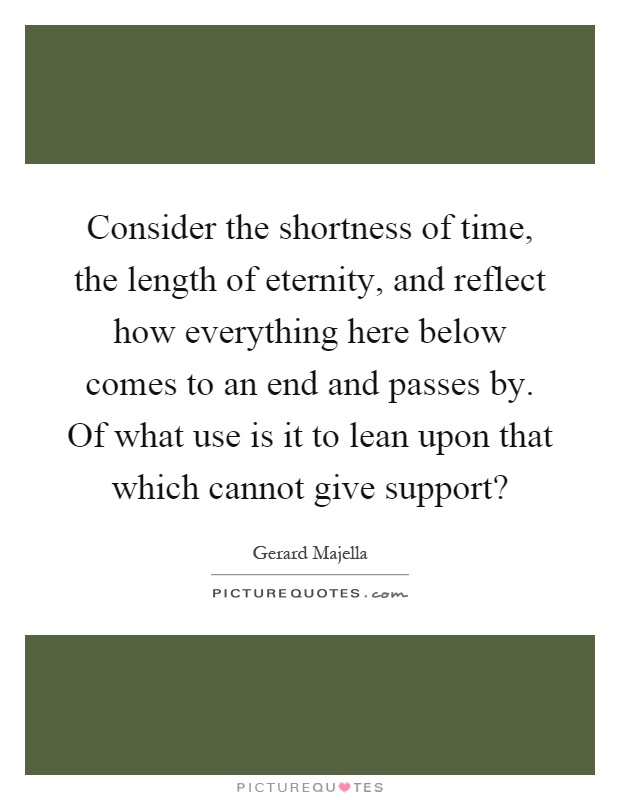 Consider the shortness of time, the length of eternity, and reflect how everything here below comes to an end and passes by. Of what use is it to lean upon that which cannot give support? Picture Quote #1