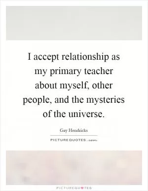 I accept relationship as my primary teacher about myself, other people, and the mysteries of the universe Picture Quote #1