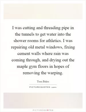I was cutting and threading pipe in the tunnels to get water into the shower rooms for athletics. I was repairing old metal windows, fixing cement walls where rain was coming through, and drying out the maple gym floors in hopes of removing the warping Picture Quote #1
