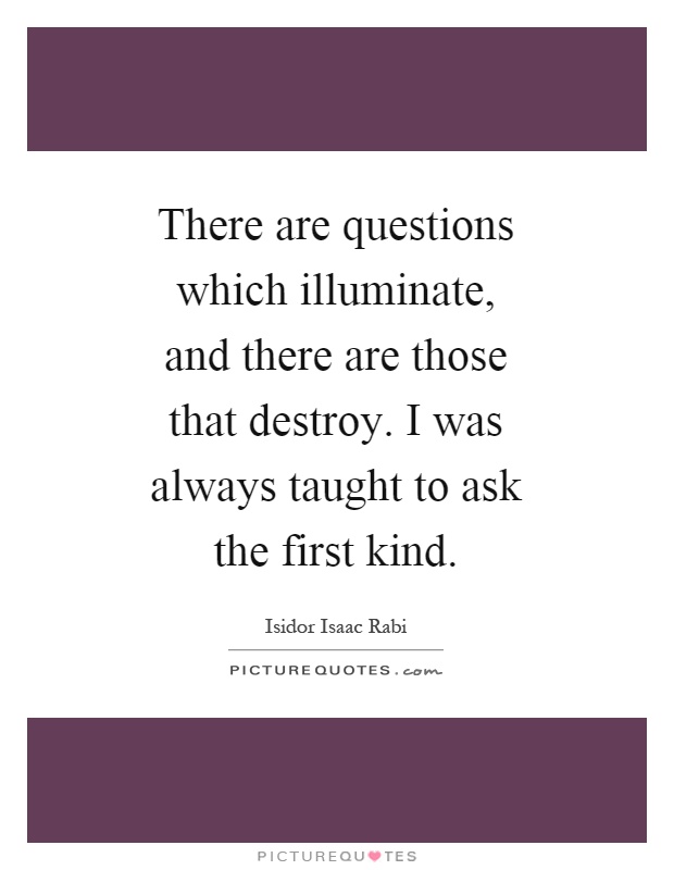 There are questions which illuminate, and there are those that destroy. I was always taught to ask the first kind Picture Quote #1