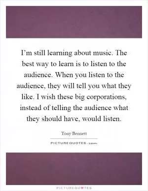 I’m still learning about music. The best way to learn is to listen to the audience. When you listen to the audience, they will tell you what they like. I wish these big corporations, instead of telling the audience what they should have, would listen Picture Quote #1