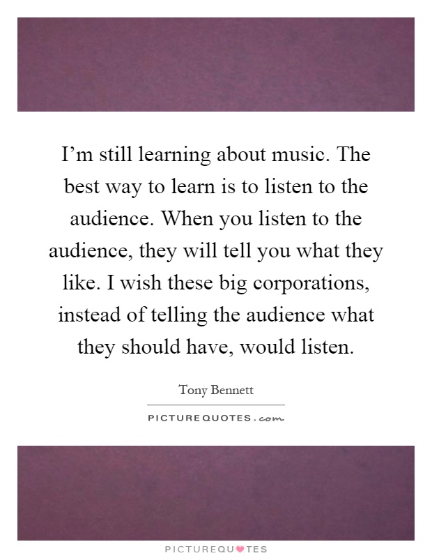 I'm still learning about music. The best way to learn is to listen to the audience. When you listen to the audience, they will tell you what they like. I wish these big corporations, instead of telling the audience what they should have, would listen Picture Quote #1