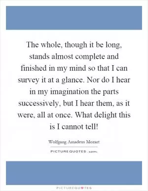 The whole, though it be long, stands almost complete and finished in my mind so that I can survey it at a glance. Nor do I hear in my imagination the parts successively, but I hear them, as it were, all at once. What delight this is I cannot tell! Picture Quote #1