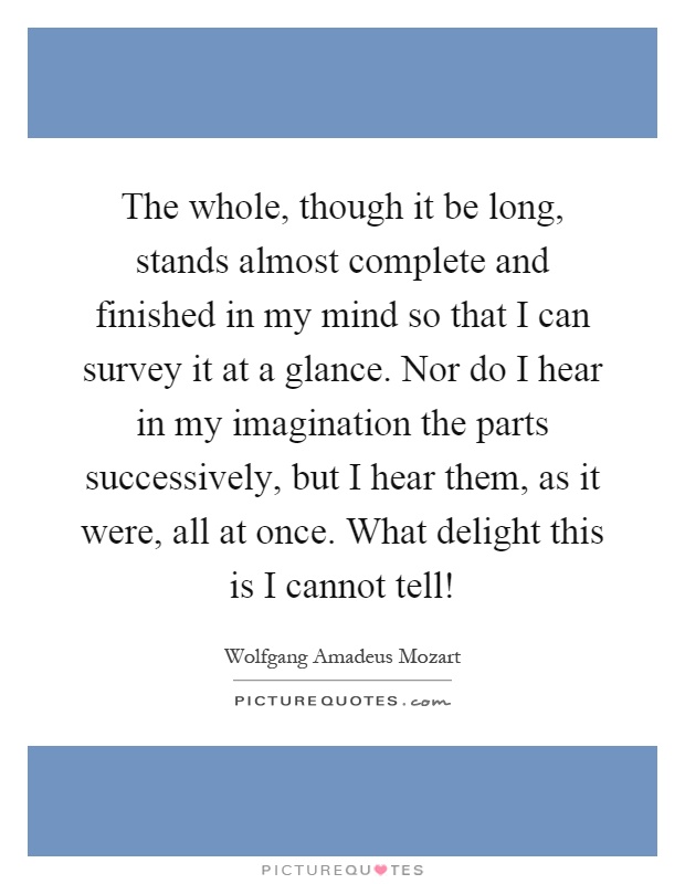 The whole, though it be long, stands almost complete and finished in my mind so that I can survey it at a glance. Nor do I hear in my imagination the parts successively, but I hear them, as it were, all at once. What delight this is I cannot tell! Picture Quote #1
