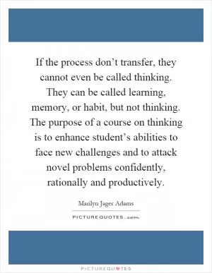 If the process don’t transfer, they cannot even be called thinking. They can be called learning, memory, or habit, but not thinking. The purpose of a course on thinking is to enhance student’s abilities to face new challenges and to attack novel problems confidently, rationally and productively Picture Quote #1