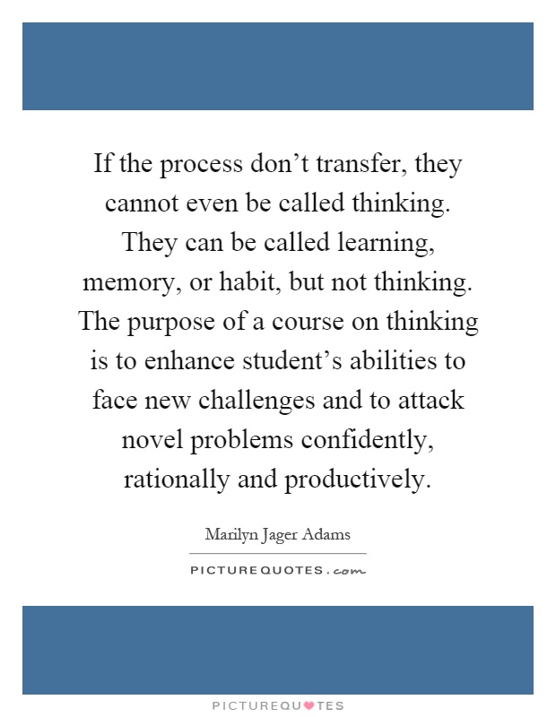 If the process don't transfer, they cannot even be called thinking. They can be called learning, memory, or habit, but not thinking. The purpose of a course on thinking is to enhance student's abilities to face new challenges and to attack novel problems confidently, rationally and productively Picture Quote #1