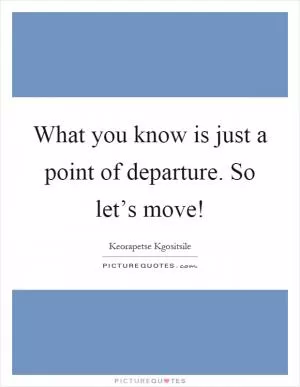 What you know is just a point of departure. So let’s move! Picture Quote #1