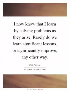 I now know that I learn by solving problems as they arise. Rarely do we learn significant lessons, or significantly improve, any other way Picture Quote #1