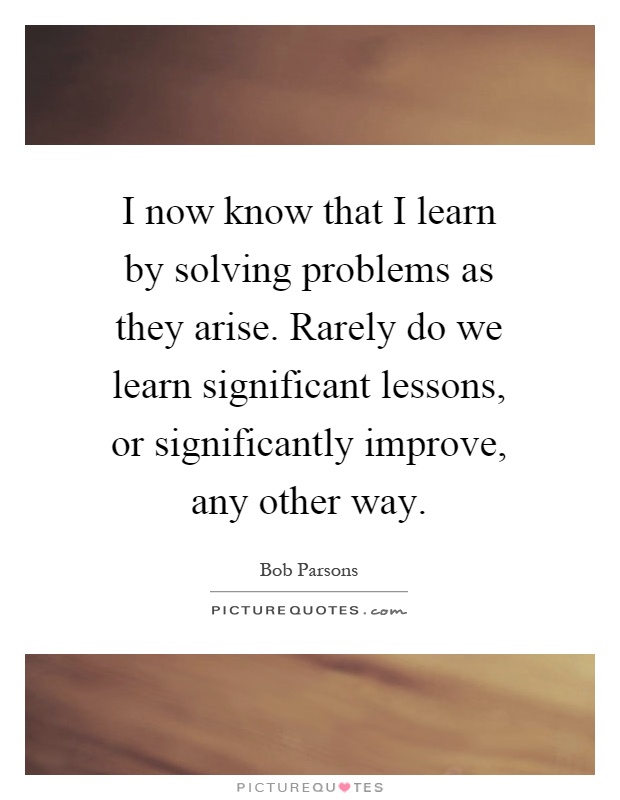 I now know that I learn by solving problems as they arise. Rarely do we learn significant lessons, or significantly improve, any other way Picture Quote #1