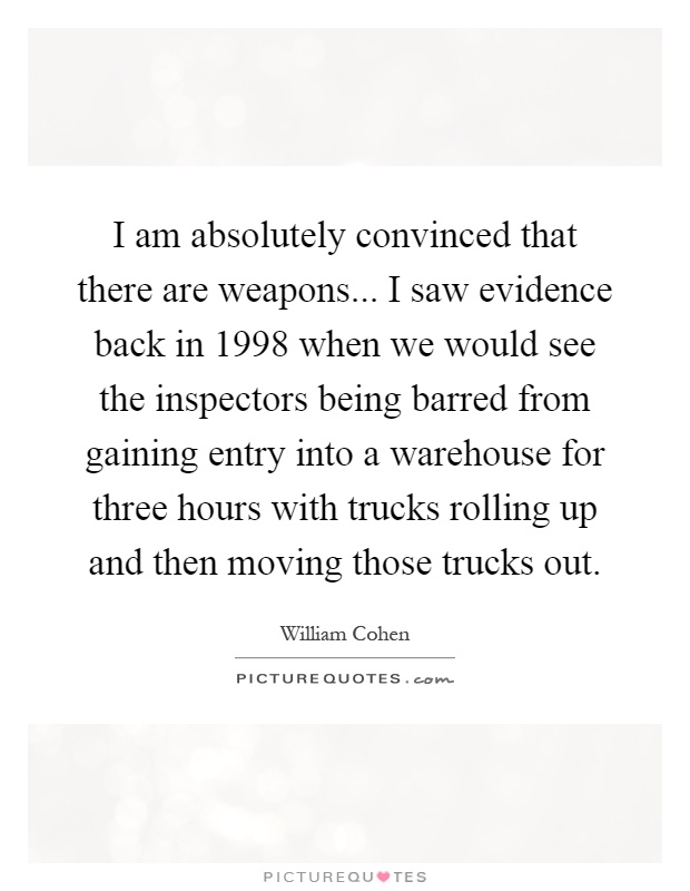 I am absolutely convinced that there are weapons... I saw evidence back in 1998 when we would see the inspectors being barred from gaining entry into a warehouse for three hours with trucks rolling up and then moving those trucks out Picture Quote #1
