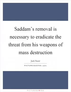 Saddam’s removal is necessary to eradicate the threat from his weapons of mass destruction Picture Quote #1