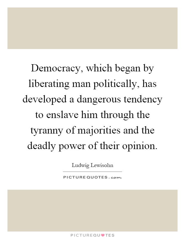 Democracy, which began by liberating man politically, has developed a dangerous tendency to enslave him through the tyranny of majorities and the deadly power of their opinion Picture Quote #1