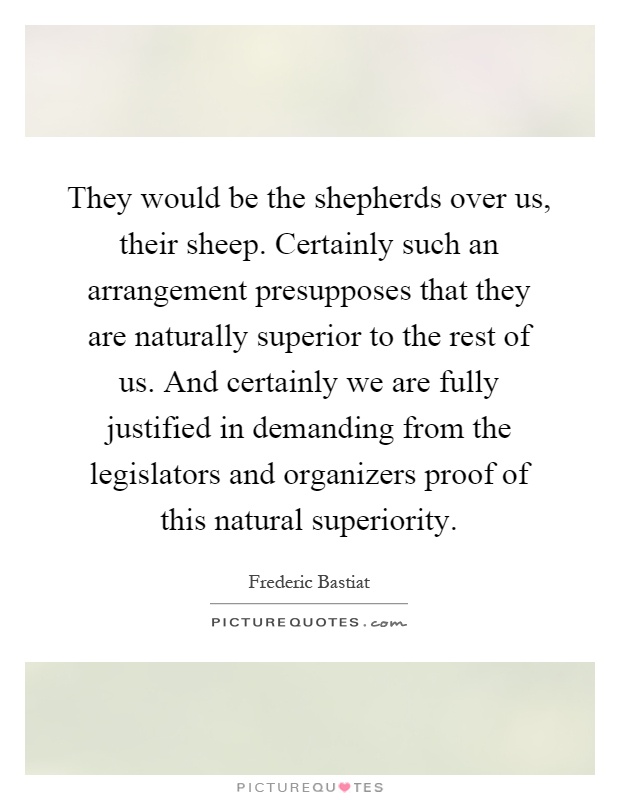 They would be the shepherds over us, their sheep. Certainly such an arrangement presupposes that they are naturally superior to the rest of us. And certainly we are fully justified in demanding from the legislators and organizers proof of this natural superiority Picture Quote #1