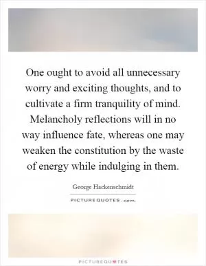 One ought to avoid all unnecessary worry and exciting thoughts, and to cultivate a firm tranquility of mind. Melancholy reflections will in no way influence fate, whereas one may weaken the constitution by the waste of energy while indulging in them Picture Quote #1