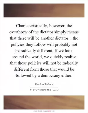 Characteristically, however, the overthrow of the dictator simply means that there will be another dictator... the policies they follow will probably not be radically different. If we look around the world, we quickly realize that these policies will not be radically different from those that would be followed by a democracy either Picture Quote #1