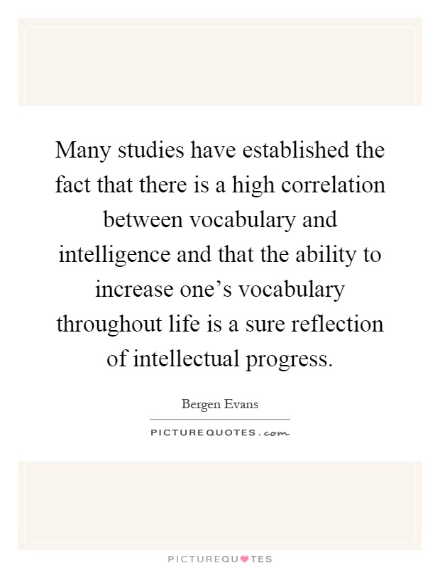 Many studies have established the fact that there is a high correlation between vocabulary and intelligence and that the ability to increase one's vocabulary throughout life is a sure reflection of intellectual progress Picture Quote #1