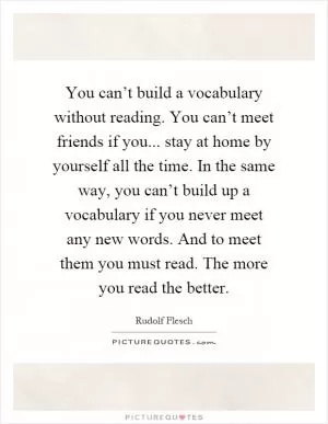 You can’t build a vocabulary without reading. You can’t meet friends if you... stay at home by yourself all the time. In the same way, you can’t build up a vocabulary if you never meet any new words. And to meet them you must read. The more you read the better Picture Quote #1