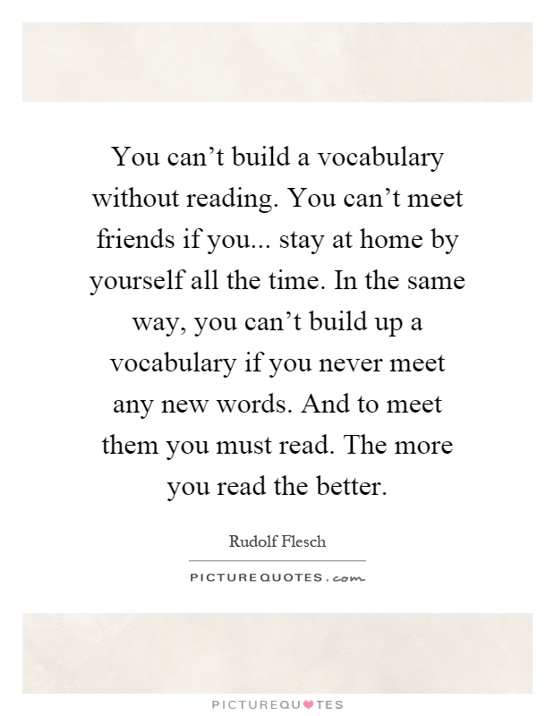 You can't build a vocabulary without reading. You can't meet friends if you... stay at home by yourself all the time. In the same way, you can't build up a vocabulary if you never meet any new words. And to meet them you must read. The more you read the better Picture Quote #1