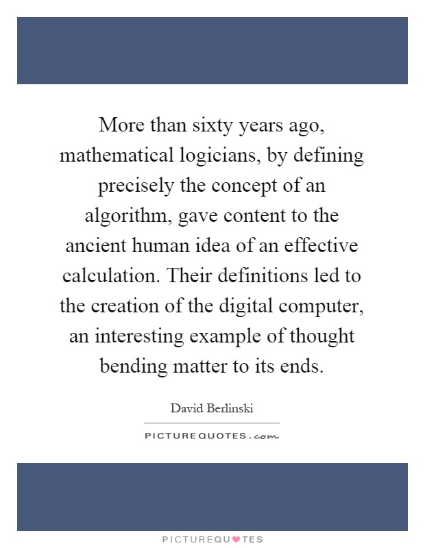 More than sixty years ago, mathematical logicians, by defining precisely the concept of an algorithm, gave content to the ancient human idea of an effective calculation. Their definitions led to the creation of the digital computer, an interesting example of thought bending matter to its ends Picture Quote #1