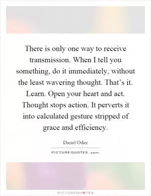 There is only one way to receive transmission. When I tell you something, do it immediately, without the least wavering thought. That’s it. Learn. Open your heart and act. Thought stops action. It perverts it into calculated gesture stripped of grace and efficiency Picture Quote #1