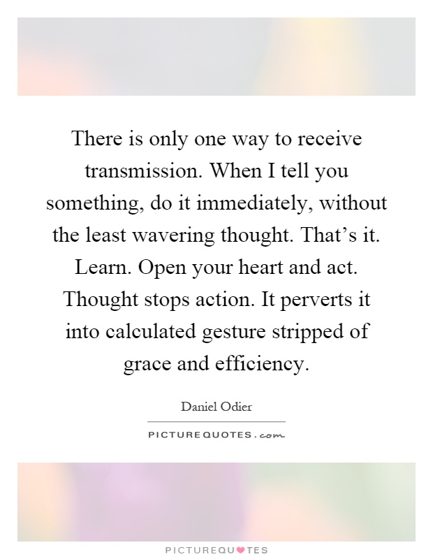 There is only one way to receive transmission. When I tell you something, do it immediately, without the least wavering thought. That's it. Learn. Open your heart and act. Thought stops action. It perverts it into calculated gesture stripped of grace and efficiency Picture Quote #1