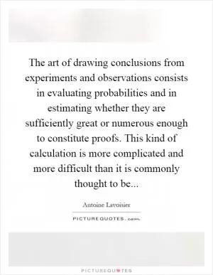 The art of drawing conclusions from experiments and observations consists in evaluating probabilities and in estimating whether they are sufficiently great or numerous enough to constitute proofs. This kind of calculation is more complicated and more difficult than it is commonly thought to be Picture Quote #1