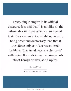 Every single empire in its official discourse has said that it is not like all the others, that its circumstances are special, that it has a mission to enlighten, civilize, bring order and democracy, and that it uses force only as a last resort. And, sadder still, there always is a chorus of willing intellectuals to say calming words about benign or altruistic empires Picture Quote #1