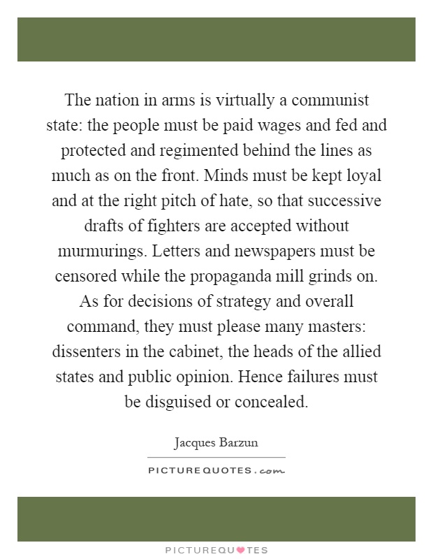 The nation in arms is virtually a communist state: the people must be paid wages and fed and protected and regimented behind the lines as much as on the front. Minds must be kept loyal and at the right pitch of hate, so that successive drafts of fighters are accepted without murmurings. Letters and newspapers must be censored while the propaganda mill grinds on. As for decisions of strategy and overall command, they must please many masters: dissenters in the cabinet, the heads of the allied states and public opinion. Hence failures must be disguised or concealed Picture Quote #1